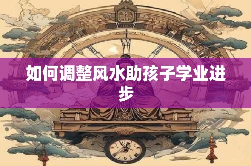 如何调整风水助孩子学业进步