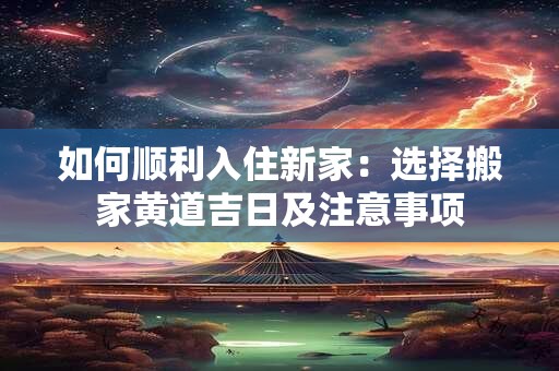 如何顺利入住新家：选择搬家黄道吉日及注意事项