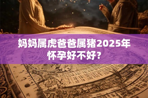妈妈属虎爸爸属猪2025年怀孕好不好？