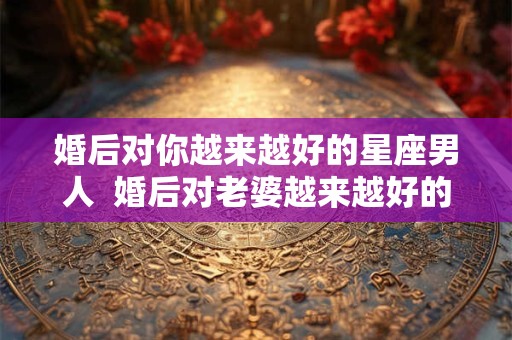婚后对你越来越好的星座男人  婚后对老婆越来越好的星座男