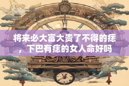 详细阅读:将来必大富大贵了不得的痣,下巴有痣的女人命好吗 将来必大富大贵了不得的痣,下巴有痣的女人命好吗