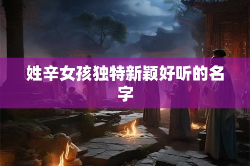 姓辛女孩独特新颖好听的名字