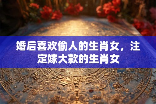 婚后喜欢偷人的生肖女，注定嫁大款的生肖女