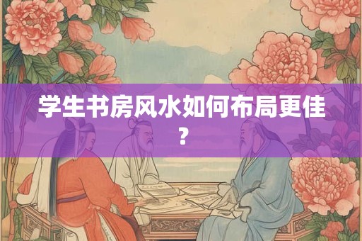 详细阅读:学生书房风水如何布局更佳? 学生书房风水如何布局更佳?
