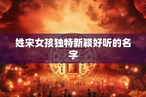姓宋女孩独特新颖好听的名字 姓宋女孩独特新颖好听的名字
