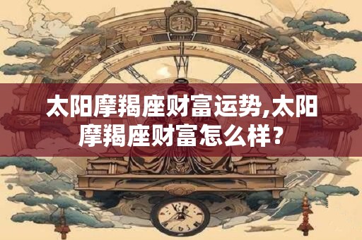 太阳摩羯座财富运势,太阳摩羯座财富怎么样？