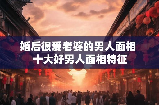 婚后很爱老婆的男人面相 十大好男人面相特征