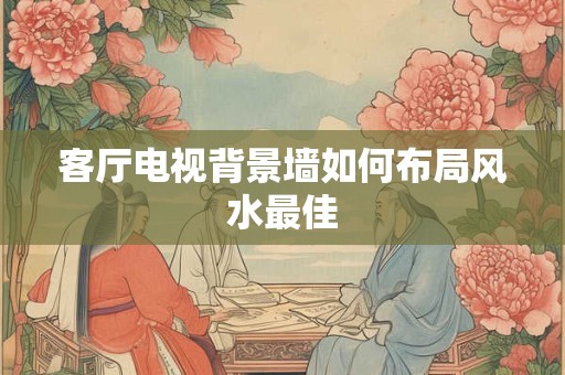 客厅电视背景墙如何布局风水最佳