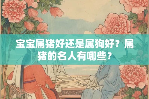 宝宝属猪好还是属狗好?属猪的名人有哪些? 宝宝属猪好还是属狗好?属猪的名人有哪些?