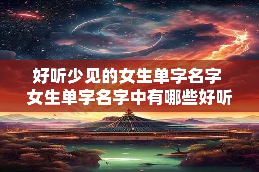 好听少见的女生单字名字 女生单字名字中有哪些好听且不常见的