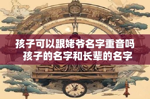 孩子可以跟姥爷名字重音吗  孩子的名字和长辈的名字重音好不好 孩子可以跟姥爷名字重音吗  孩子的名字和长辈的名字重音好不好