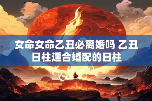 女命女命乙丑必离婚吗 乙丑日柱适合婚配的日柱