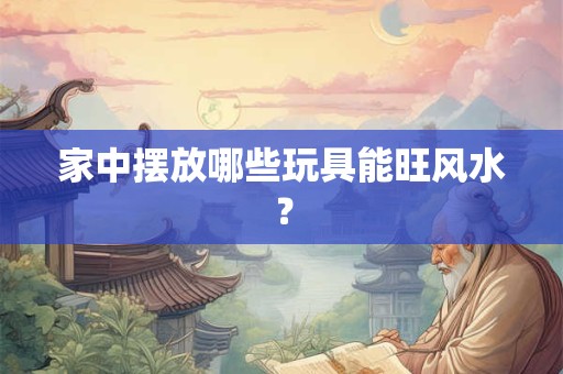 家中摆放哪些玩具能旺风水？