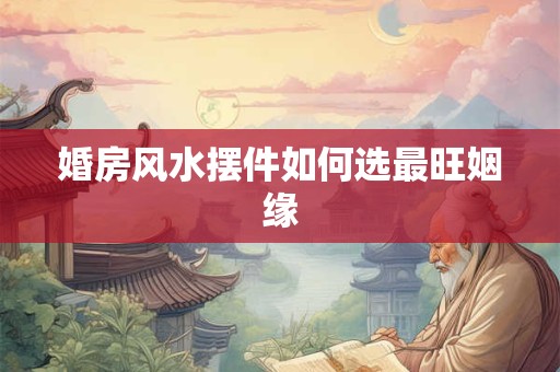 婚房风水摆件如何选最旺姻缘