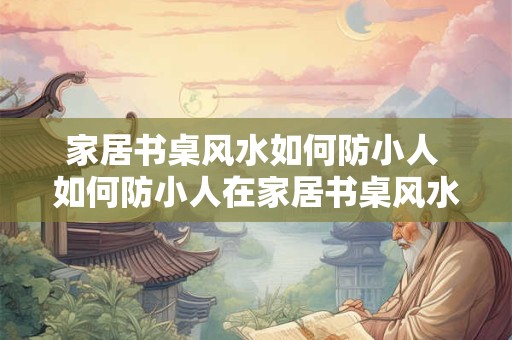 家居书桌风水如何防小人 如何防小人在家居书桌风水中的影响