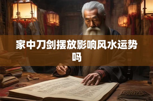 家中刀剑摆放影响风水运势吗