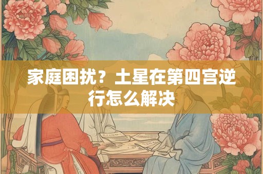 家庭困扰？土星在第四宫逆行怎么解决