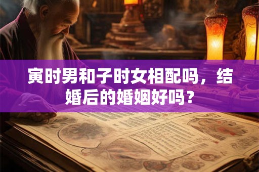 寅时男和子时女相配吗，结婚后的婚姻好吗？