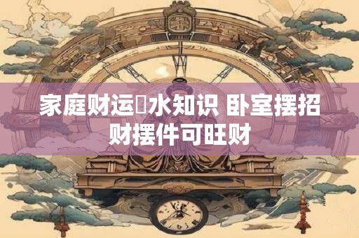详细阅读:家庭财运風水知识 卧室摆招财摆件可旺财 家庭财运風水知识 卧室摆招财摆件可旺财