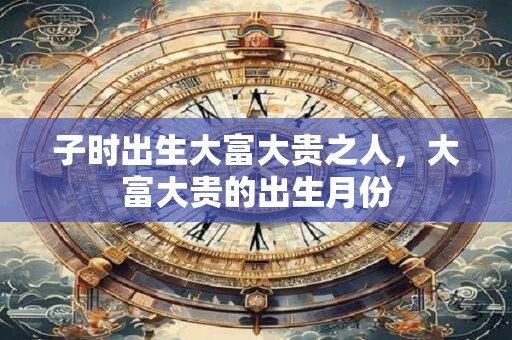 子时出生大富大贵之人，大富大贵的出生月份