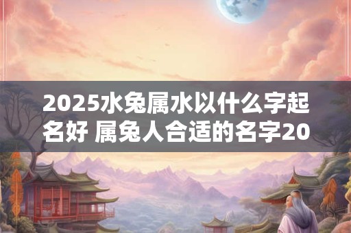 2025水兔属水以什么字起名好 属兔人合适的名字2025年