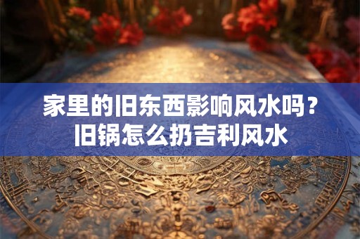 家里的旧东西影响风水吗？旧锅怎么扔吉利风水