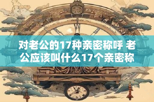 对老公的17种亲密称呼 老公应该叫什么17个亲密称呼汇总