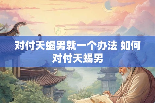 对付天蝎男就一个办法 如何对付天蝎男