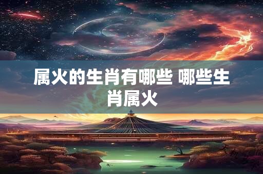 属火的生肖有哪些 哪些生肖属火 属火的生肖有哪些 哪些生肖属火