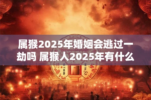 属猴2025年婚姻会逃过一劫吗 属猴人2025年有什么灾