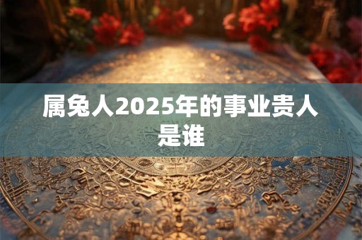 属兔人2025年的事业贵人是谁