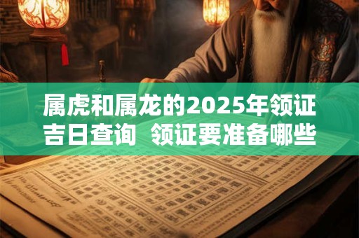 属虎和属龙的2025年领证吉日查询  领证要准备哪些东西