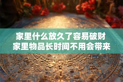 家里什么放久了容易破财 家里物品长时间不用会带来什么破财风险
