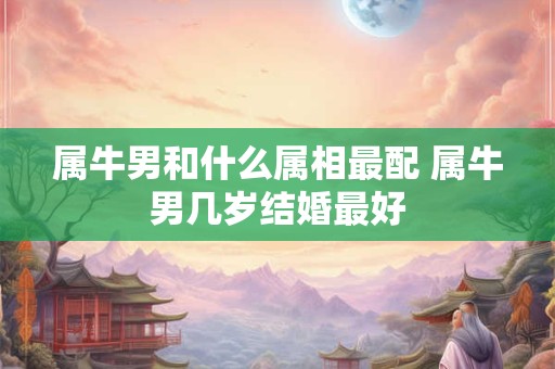 属牛男和什么属相最配 属牛男几岁结婚最好