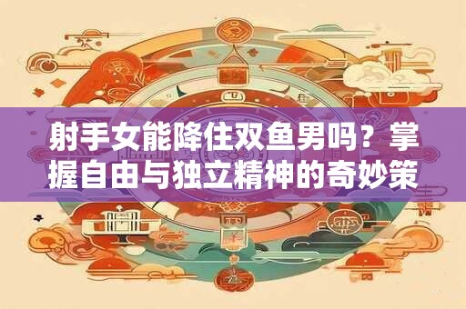 射手女能降住双鱼男吗？掌握自由与独立精神的奇妙策略