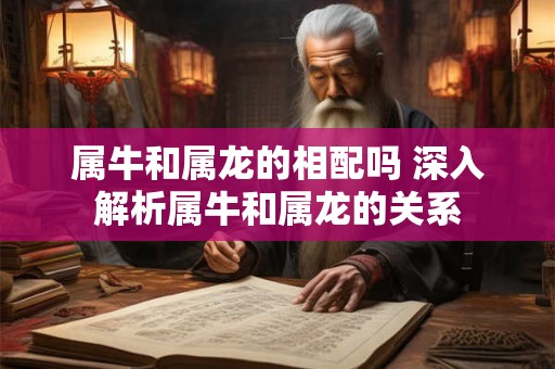 属牛和属龙的相配吗 深入解析属牛和属龙的关系