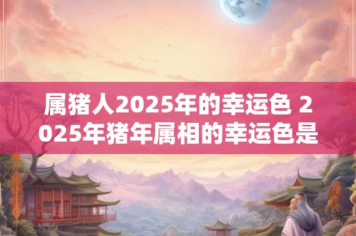 属猪人2025年的幸运色 2025年猪年属相的幸运色是什么