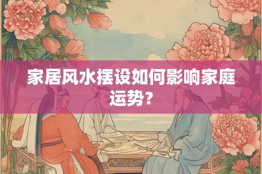 家居风水摆设如何影响家庭运势？