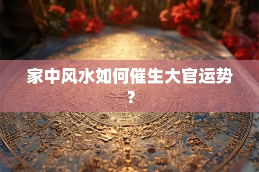 家中风水如何催生大官运势？
