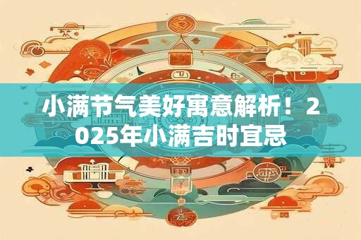 小满节气美好寓意解析！2025年小满吉时宜忌