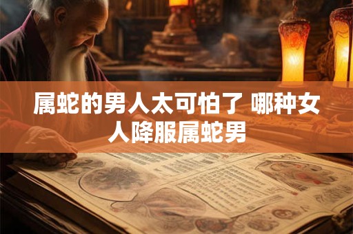 属蛇的男人太可怕了 哪种女人降服属蛇男