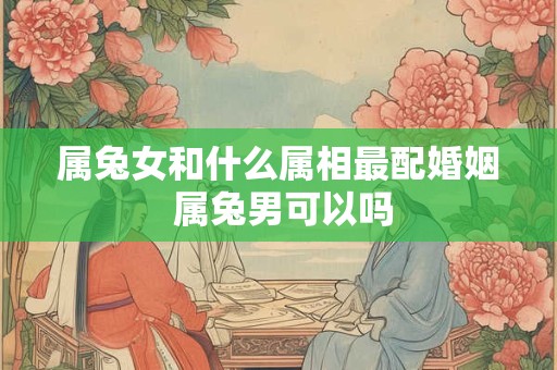 属兔女和什么属相最配婚姻 属兔男可以吗