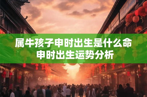 属牛孩子申时出生是什么命 申时出生运势分析 属牛孩子申时出生是什么命 申时出生运势分析