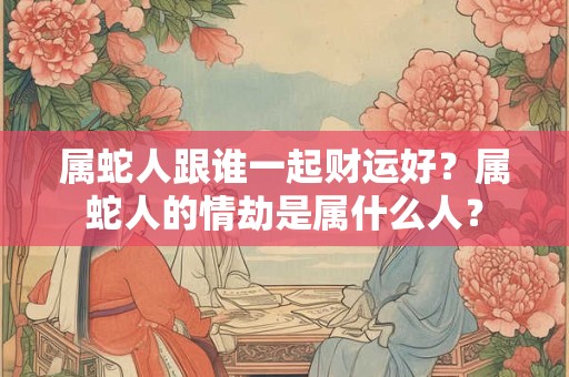 属蛇人跟谁一起财运好？属蛇人的情劫是属什么人？