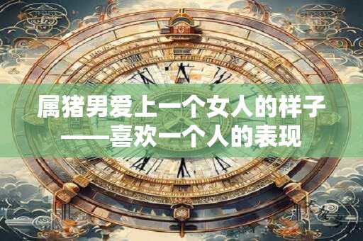 属猪男爱上一个女人的样子——喜欢一个人的表现