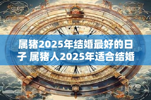 属猪2025年结婚最好的日子 属猪人2025年适合结婚吗