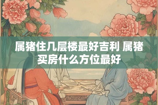 属猪住几层楼最好吉利 属猪买房什么方位最好
