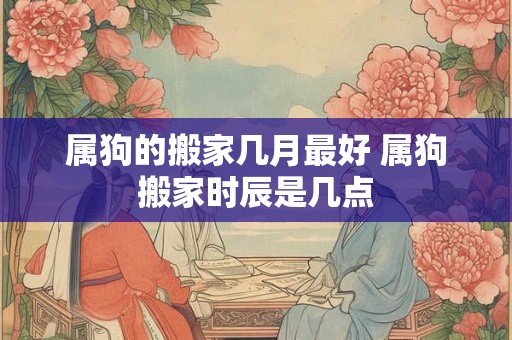 属狗的搬家几月最好 属狗搬家时辰是几点