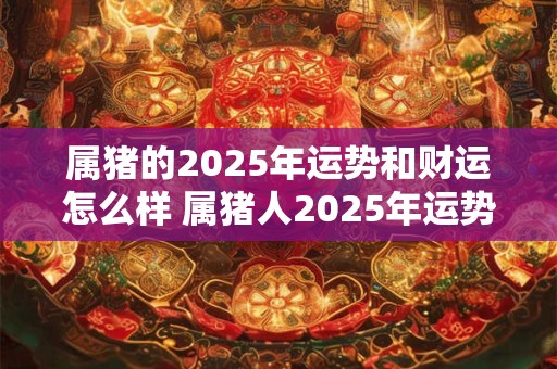 属猪的2025年运势和财运怎么样 属猪人2025年运势好不好