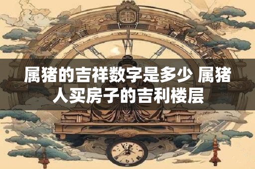 属猪的吉祥数字是多少 属猪人买房子的吉利楼层